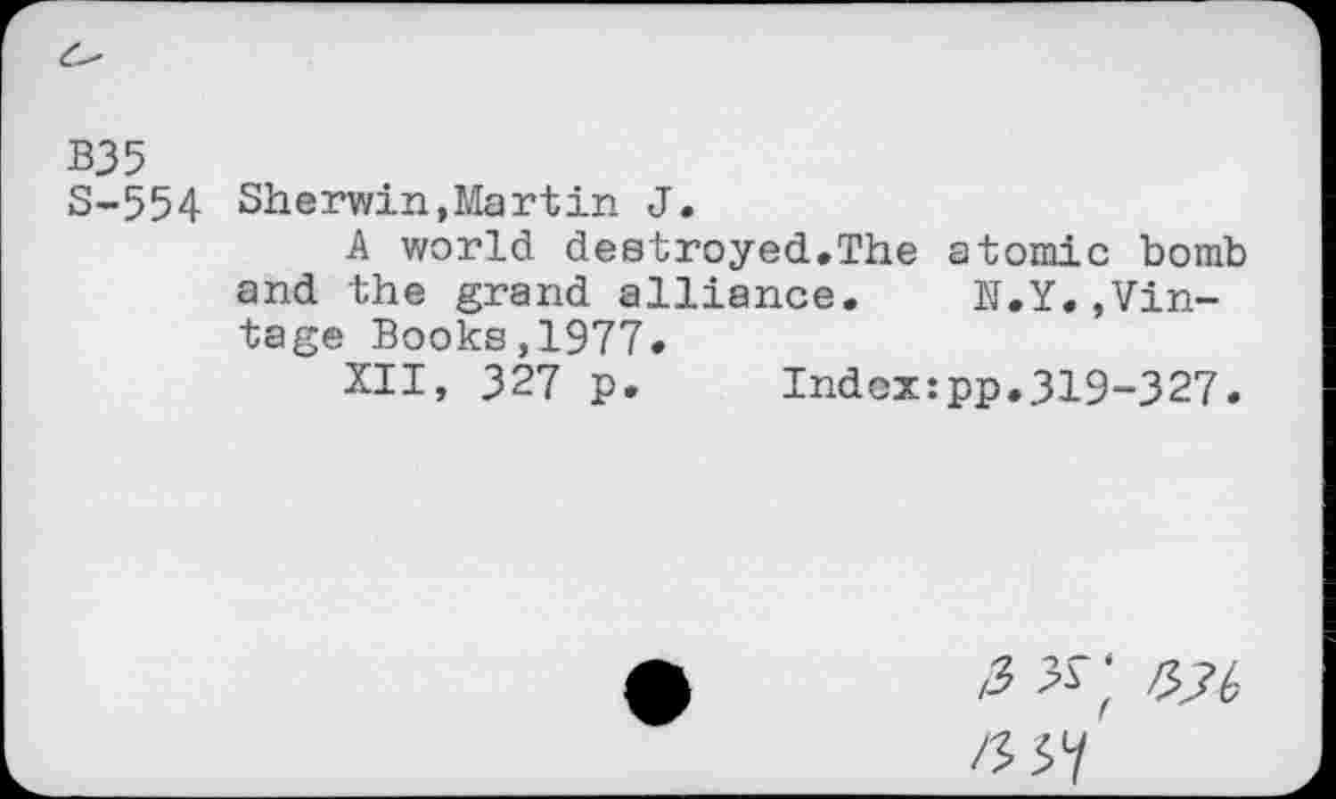 ﻿B35
S-554 Sherwin,Martin J.
A world destroyed.The atomic bomb and the grand alliance. N.Y.»Vintage Books,1977»
XII, 327 p. Index:pp.319-327.